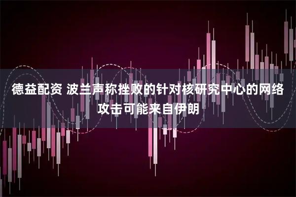 德益配资 波兰声称挫败的针对核研究中心的网络攻击可能来自伊朗