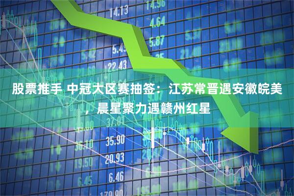 股票推手 中冠大区赛抽签:江苏常晋遇安徽皖美,晨星聚力遇赣州红星
