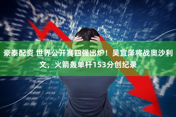 豪泰配资 世界公开赛四强出炉！吴宜泽将战奥沙利文，火箭轰单杆153分创纪录
