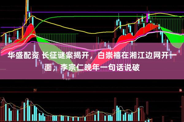 华盛配资 长征谜案揭开，白崇禧在湘江边网开一面，李宗仁晚年一句话说破