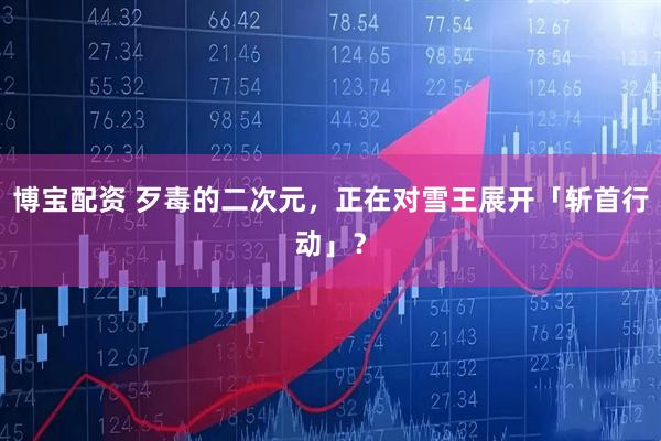 博宝配资 歹毒的二次元，正在对雪王展开「斩首行动」？
