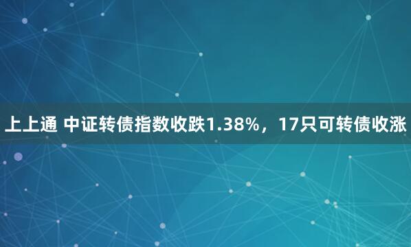 上上通 中证转债指数收跌1.38%，17只可转债收涨
