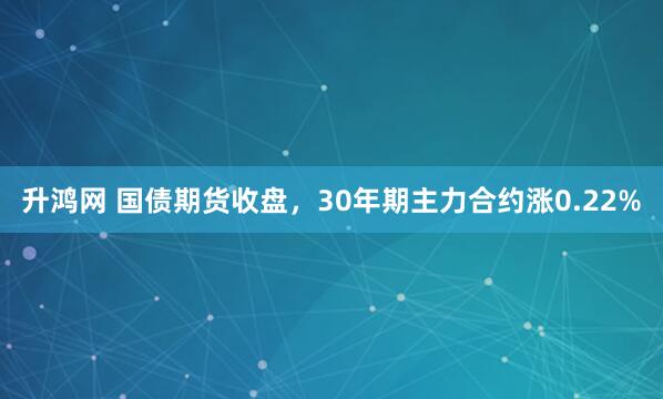 升鸿网 国债期货收盘，30年期主力合约涨0.22%