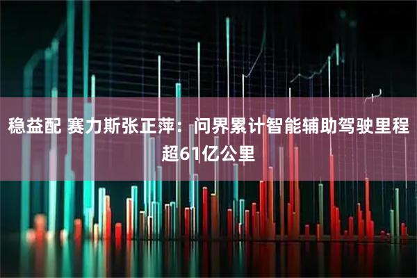 稳益配 赛力斯张正萍:问界累计智能辅助驾驶里程超61亿公里