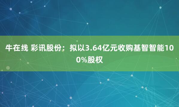 牛在线 彩讯股份：拟以3.64亿元收购基智智能100%股权