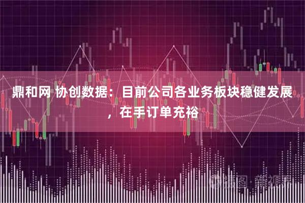 鼎和网 协创数据：目前公司各业务板块稳健发展，在手订单充裕
