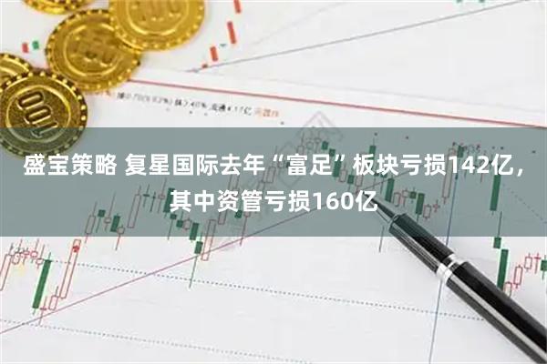 盛宝策略 复星国际去年“富足”板块亏损142亿，其中资管亏损160亿