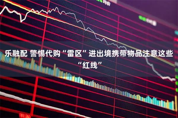 乐融配 警惕代购“雷区”进出境携带物品注意这些“红线”