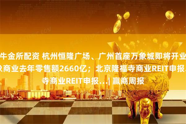 牛金所配资 杭州恒隆广场、广州首座万象城即将开业；135座万象商业去年零售额2660亿；北京隆福寺商业REIT申报…| 赢商周报