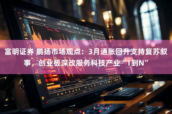 富明证券 鹏扬市场观点：3月通胀回升支持复苏叙事，创业板深改服务科技产业“1到N”