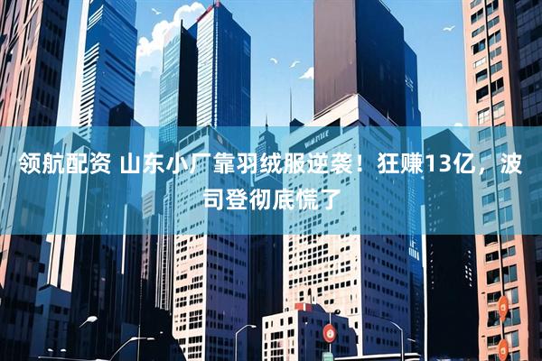 领航配资 山东小厂靠羽绒服逆袭！狂赚13亿，波司登彻底慌了