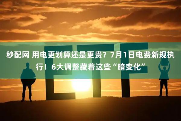 秒配网 用电更划算还是更贵?7月1日电费新规执行!6大调整藏着这些“暗变化”