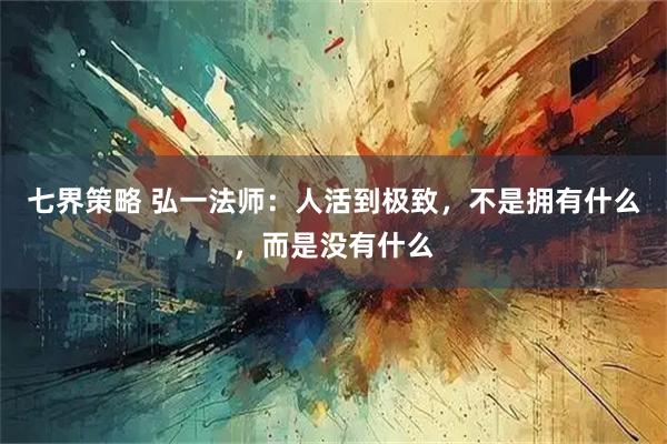 七界策略 弘一法师：人活到极致，不是拥有什么，而是没有什么