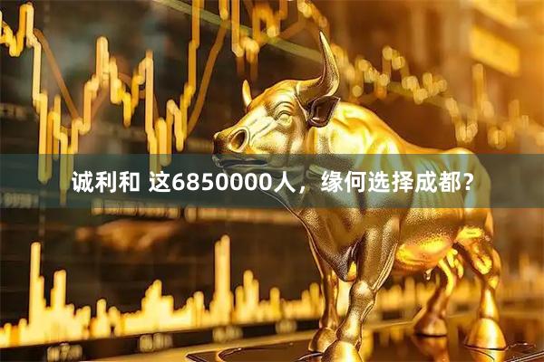 诚利和 这6850000人，缘何选择成都？