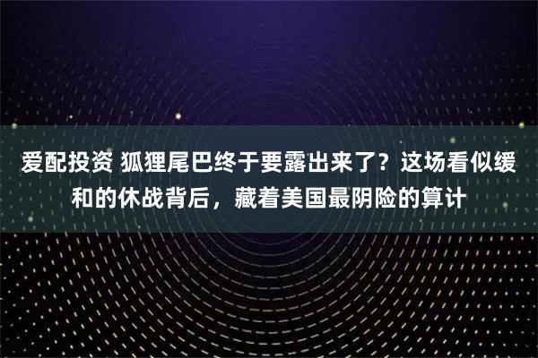 爱配投资 狐狸尾巴终于要露出来了？这场看似缓和的休战背后，藏着美国最阴险的算计