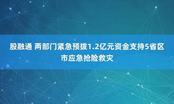 股融通 两部门紧急预拨1.2亿元资金支持5省区市应急抢险救灾