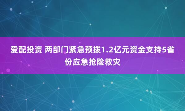 爱配投资 两部门紧急预拨1.2亿元资金支持5省份应急抢险救灾