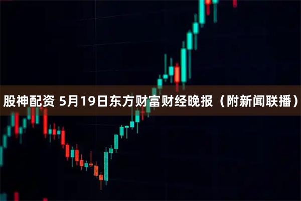 股神配资 5月19日东方财富财经晚报（附新闻联播）