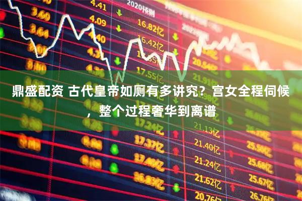 鼎盛配资 古代皇帝如厕有多讲究？宫女全程伺候，整个过程奢华到离谱