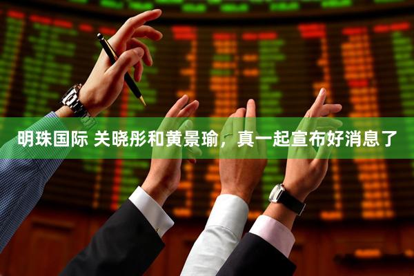 明珠国际 关晓彤和黄景瑜，真一起宣布好消息了