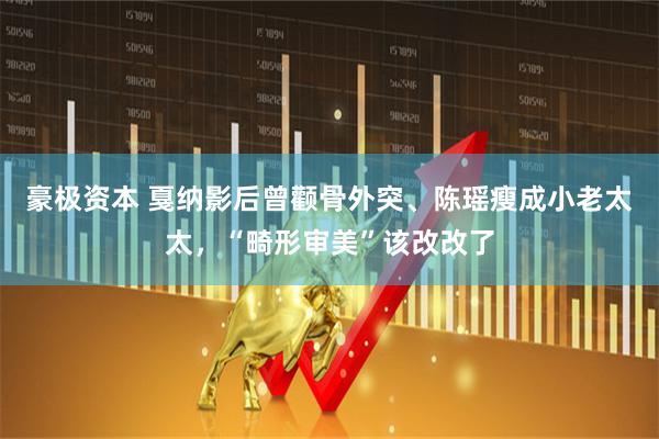 豪极资本 戛纳影后曾颧骨外突、陈瑶瘦成小老太太,“畸形审美”该改改了