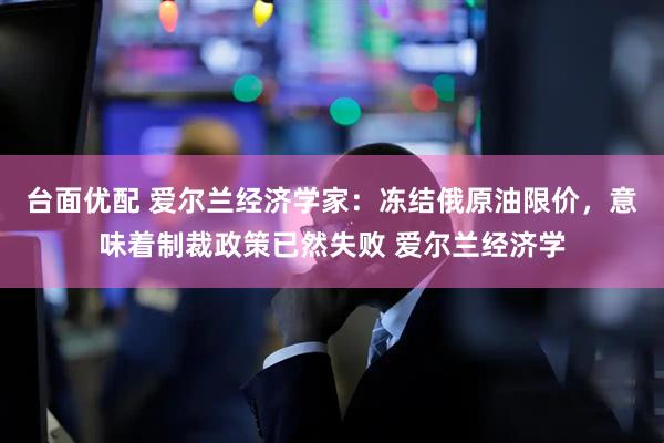 台面优配 爱尔兰经济学家：冻结俄原油限价，意味着制裁政策已然失败 爱尔兰经济学
