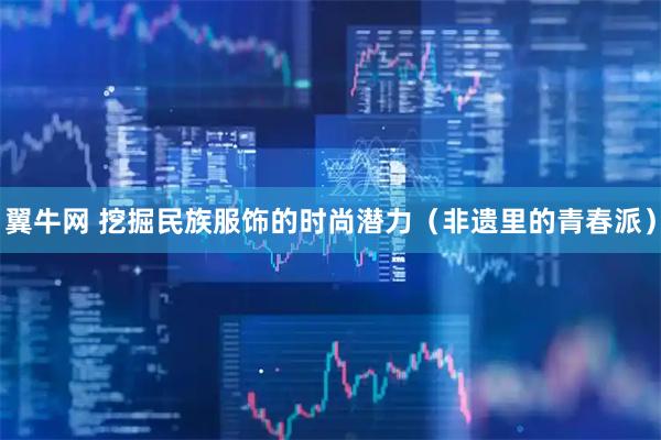翼牛网 挖掘民族服饰的时尚潜力（非遗里的青春派）