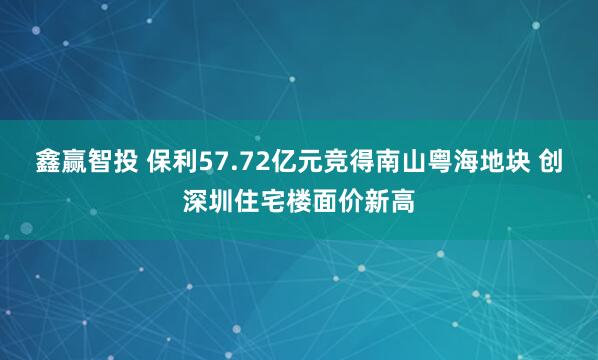 鑫赢智投 保利57.72亿元竞得南山粤海地块 创深圳住宅楼面价新高