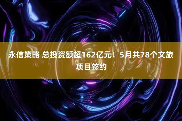 永信策略 总投资额超162亿元！5月共78个文旅项目签约