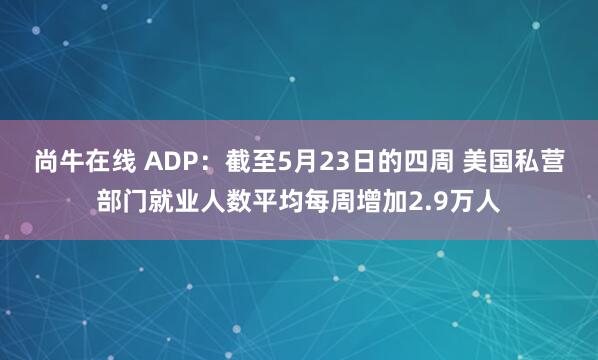 尚牛在线 ADP：截至5月23日的四周 美国私营部门就业人数平均每周增加2.9万人