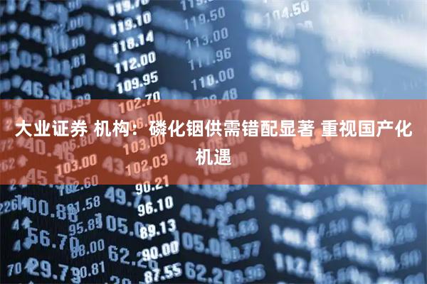 大业证券 机构：磷化铟供需错配显著 重视国产化机遇