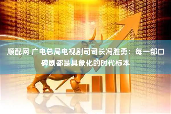 顺配网 广电总局电视剧司司长冯胜勇：每一部口碑剧都是具象化的时代标本