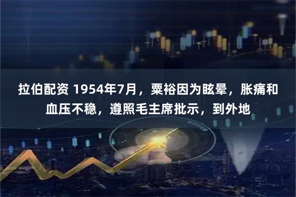 拉伯配资 1954年7月,粟裕因为眩晕,胀痛和血压不稳,遵照毛主席批示,到外地