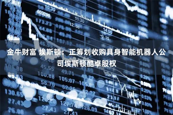 金牛财富 埃斯顿：正筹划收购具身智能机器人公司埃斯顿酷卓股权