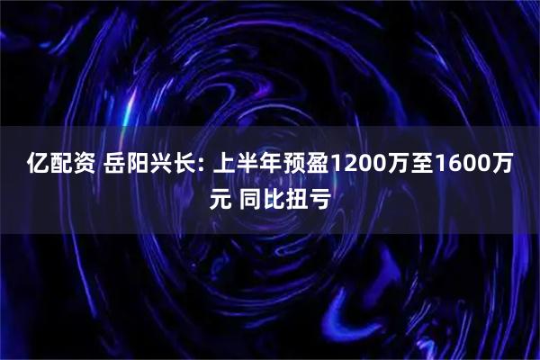 亿配资 岳阳兴长: 上半年预盈1200万至1600万元 同比扭亏