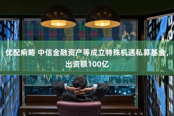 优配痢略 中信金融资产等成立特殊机遇私募基金，出资额100亿