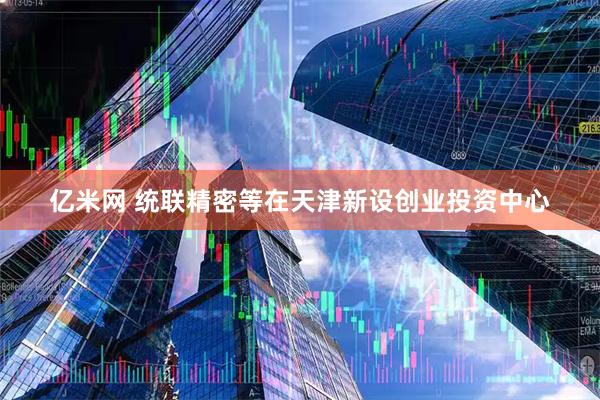 亿米网 统联精密等在天津新设创业投资中心