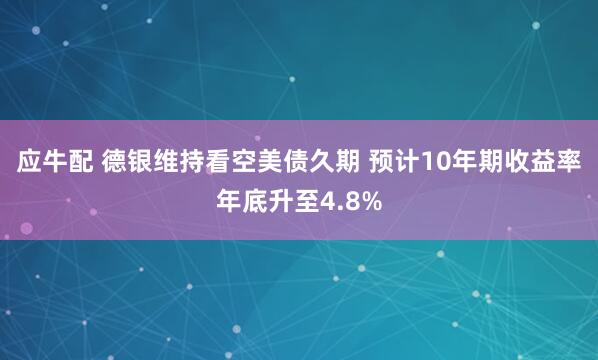 应牛配 德银维持看空美债久期 预计10年期收益率年底升至4.8%