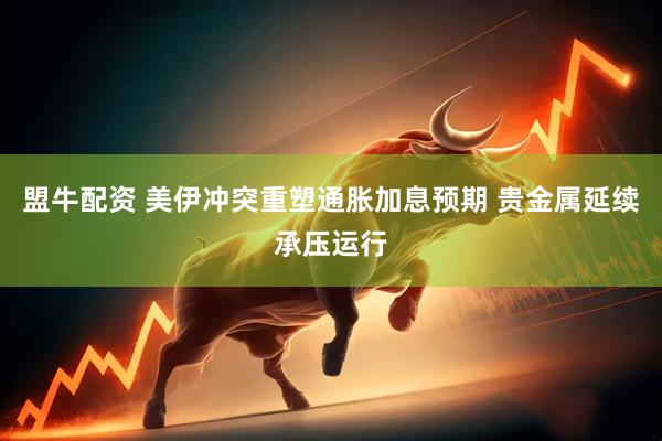 盟牛配资 美伊冲突重塑通胀加息预期 贵金属延续承压运行