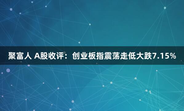 聚富人 A股收评:创业板指震荡走低大跌7.15%