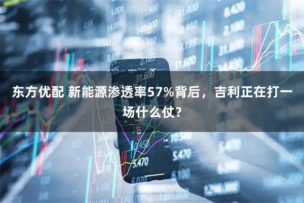 东方优配 新能源渗透率57%背后，吉利正在打一场什么仗？