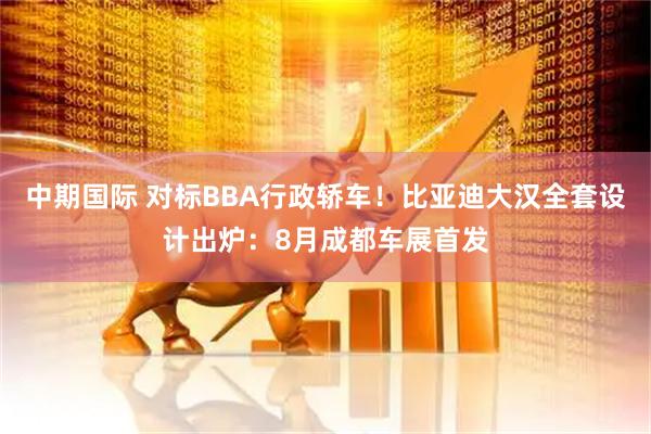 中期国际 对标BBA行政轿车！比亚迪大汉全套设计出炉：8月成都车展首发