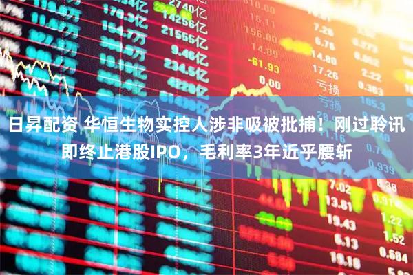 日昇配资 华恒生物实控人涉非吸被批捕！刚过聆讯即终止港股IPO，毛利率3年近乎腰斩